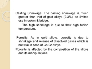 Casting Shrinkage: The casting shrinkage is much 
greater than that of gold alloys (2.3%), so limited 
use in crown & bridge. 
The high shrinkage is due to their high fusion 
temperature. 
Porosity: As in gold alloys, porosity is due to 
shrinkage and release of dissolved gases which is 
not true in case of Co-Cr alloys. 
Porosity is affected by the composition of the alloys 
and its manipulations. 
 