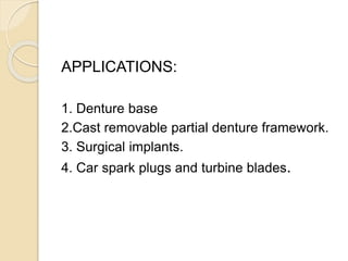 APPLICATIONS: 
1. Denture base 
2.Cast removable partial denture framework. 
3. Surgical implants. 
4. Car spark plugs and turbine blades. 
 