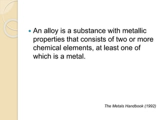  An alloy is a substance with metallic 
properties that consists of two or more 
chemical elements, at least one of 
which is a metal. 
The Metals Handbook (1992) 
 