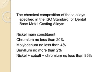 The chemical composition of these alloys 
specified in the ISO Standard for Dental 
Base Metal Casting Alloys: 
Nickel main constituent 
Chromium no less than 20% 
Molybdenum no less than 4% 
Beryllium no more than 2% 
Nickel + cobalt + chromium no less than 85% 
 
