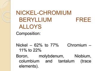 NICKEL-CHROMIUM 
BERYLLIUM FREE 
ALLOYS 
Composition: 
Nickel – 62% to 77% Chromium – 
11% to 22% 
Boron, molybdenum, Niobium, 
columbium and tantalum (trace 
elements). 
 