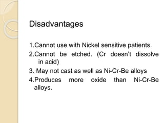 Disadvantages 
1.Cannot use with Nickel sensitive patients. 
2.Cannot be etched. (Cr doesn’t dissolve 
in acid) 
3. May not cast as well as Ni-Cr-Be alloys 
4.Produces more oxide than Ni-Cr-Be 
alloys. 
 