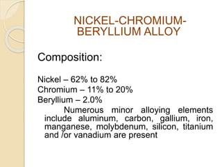 NICKEL-CHROMIUM-BERYLLIUM 
ALLOY 
Composition: 
Nickel – 62% to 82% 
Chromium – 11% to 20% 
Beryllium – 2.0% 
Numerous minor alloying elements 
include aluminum, carbon, gallium, iron, 
manganese, molybdenum, silicon, titanium 
and /or vanadium are present 
 