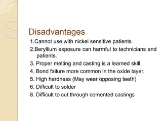 Disadvantages 
1.Cannot use with nickel sensitive patients 
2.Beryllium exposure can harmful to technicians and 
patients. 
3. Proper melting and casting is a learned skill. 
4. Bond failure more common in the oxide layer. 
5. High hardness (May wear opposing teeth) 
6. Difficult to solder 
8. Difficult to cut through cemented castings 
 