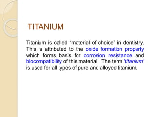 TITANIUM 
Titanium is called “material of choice” in dentistry. 
This is attributed to the oxide formation property 
which forms basis for corrosion resistance and 
biocompatibility of this material. The term 'titanium' 
is used for all types of pure and alloyed titanium. 
 