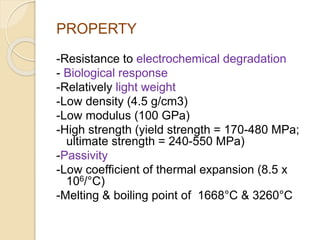 PROPERTY 
-Resistance to electrochemical degradation 
- Biological response 
-Relatively light weight 
-Low density (4.5 g/cm3) 
-Low modulus (100 GPa) 
-High strength (yield strength = 170-480 MPa; 
ultimate strength = 240-550 MPa) 
-Passivity 
-Low coefficient of thermal expansion (8.5 x 
106/°C) 
-Melting & boiling point of 1668°C & 3260°C 
 