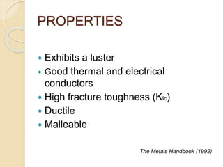 PROPERTIES 
 Exhibits a luster 
 Good thermal and electrical 
conductors 
 High fracture toughness (KIc) 
 Ductile 
 Malleable 
The Metals Handbook (1992) 
 