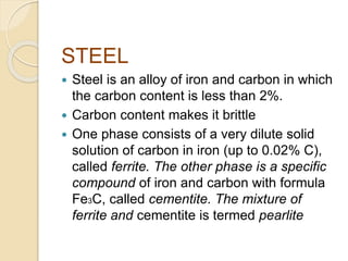 STEEL 
 Steel is an alloy of iron and carbon in which 
the carbon content is less than 2%. 
 Carbon content makes it brittle 
 One phase consists of a very dilute solid 
solution of carbon in iron (up to 0.02% C), 
called ferrite. The other phase is a specific 
compound of iron and carbon with formula 
Fe3C, called cementite. The mixture of 
ferrite and cementite is termed pearlite 
 