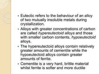  Eutectic refers to the behaviour of an alloy 
of two mutually insoluble metals during 
crystallization. 
 Alloys with greater concentrations of carbon 
are called hypereutectoid alloys and those 
with smaller carbon contents, hypoeutectoid 
alloys. 
 The hypereutectoid alloys contain relatively 
greater amounts of cementite while the 
hypoeutectoid alloys contain greater 
amounts of ferrite. 
 Cementite is a very hard, brittle material 
whilst ferrite is softer and more ductile 
 
