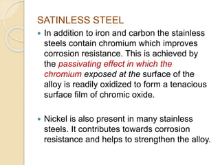SATINLESS STEEL 
 In addition to iron and carbon the stainless 
steels contain chromium which improves 
corrosion resistance. This is achieved by 
the passivating effect in which the 
chromium exposed at the surface of the 
alloy is readily oxidized to form a tenacious 
surface film of chromic oxide. 
 Nickel is also present in many stainless 
steels. It contributes towards corrosion 
resistance and helps to strengthen the alloy. 
 