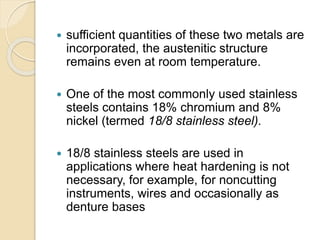  sufficient quantities of these two metals are 
incorporated, the austenitic structure 
remains even at room temperature. 
 One of the most commonly used stainless 
steels contains 18% chromium and 8% 
nickel (termed 18/8 stainless steel). 
 18/8 stainless steels are used in 
applications where heat hardening is not 
necessary, for example, for noncutting 
instruments, wires and occasionally as 
denture bases 
 