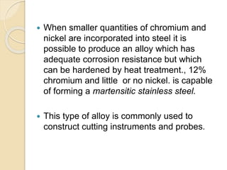  When smaller quantities of chromium and 
nickel are incorporated into steel it is 
possible to produce an alloy which has 
adequate corrosion resistance but which 
can be hardened by heat treatment., 12% 
chromium and little or no nickel. is capable 
of forming a martensitic stainless steel. 
 This type of alloy is commonly used to 
construct cutting instruments and probes. 
 
