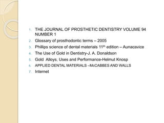 1. THE JOURNAL OF PROSTHETIC DENTISTRY VOLUME 94 
NUMBER 1 
2. Glossary of prosthodontic terms – 2005 
3. Phillips science of dental materials 11th edition – Aunacavice 
4. The Use of Gold in Dentistry-J. A. Donaldson 
5. Gold Alloys, Uses and Performance-Helmut Knosp 
6. APPLIED DENTAL MATERIALS –McCABBES AND WALLS 
7. Internet 
