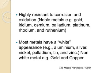  Highly resistant to corrosion and 
oxidation (Noble metals e.g. gold, 
iridium, osmium, palladium, platinum, 
rhodium, and ruthenium) 
 Most metals have a “white” 
appearance (e.g., aluminium, silver, 
nickel, palladium, tin, and zinc.) Non 
white metal e.g. Gold and Copper 
The Metals Handbook (1992) 
 