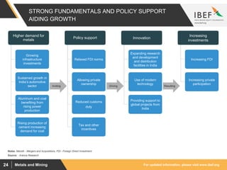 For updated information, please visit www.ibef.orgMetals and Mining24
STRONG FUNDAMENTALS AND POLICY SUPPORT
AIDING GROWTH
Source: : Aranca Research
Expanding research
and development
and distribution
facilities in India
Providing support to
global projects from
India
Higher demand for
metals
Growing
infrastructure
investments
Sustained growth in
India’s automotive
sector
Aluminum and coal
benefiting from
rising power
production
Rising production of
cement increasing
demand for coal
Policy support
Relaxed FDI norms
Allowing private
ownership
Reduced customs
duty
Tax and other
incentives
Increasing
investments
Increasing FDI
Increasing private
participation
Use of modern
technology
Innovation
ResultingDrivingInviting
Notes: MandA - Mergers and Acquisitions, FDI - Foreign Direct Investment
 