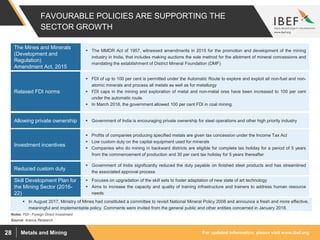 For updated information, please visit www.ibef.orgMetals and Mining28
FAVOURABLE POLICIES ARE SUPPORTING THE
SECTOR GROWTH
 The MMDR Act of 1957, witnessed amendments in 2015 for the promotion and development of the mining
industry in India, that includes making auctions the sole method for the allotment of mineral concessions and
mandating the establishment of District Mineral Foundation (DMF)
The Mines and Minerals
(Development and
Regulation)
Amendment Act, 2015
Source: Aranca Research
 FDI of up to 100 per cent is permitted under the Automatic Route to explore and exploit all non-fuel and non-
atomic minerals and process all metals as well as for metallurgy
 FDI caps in the mining and exploration of metal and non-metal ores have been increased to 100 per cent
under the automatic route.
 In March 2018, the government allowed 100 per cent FDI in coal mining.
Relaxed FDI norms
Notes: FDI - Foreign Direct Investment
 Government of India significantly reduced the duty payable on finished steel products and has streamlined
the associated approval process
Reduced custom duty
 Government of India is encouraging private ownership for steel operations and other high priority industryAllowing private ownership
 Profits of companies producing specified metals are given tax concession under the Income Tax Act
 Low custom duty on the capital equipment used for minerals
 Companies who do mining in backward districts are eligible for complete tax holiday for a period of 5 years
from the commencement of production and 30 per cent tax holiday for 5 years thereafter
Investment incentives
 Focuses on upgradation of the skill sets to foster adaptation of new state of art technology
 Aims to increase the capacity and quality of training infrastructure and trainers to address human resource
needs
Skill Development Plan for
the Mining Sector (2016-
22)
 In August 2017, Ministry of Mines had constituted a committee to revisit National Mineral Policy 2008 and announce a fresh and more effective,
meaningful and implementable policy. Comments were invited from the general public and other entities concerned in January 2018.
 