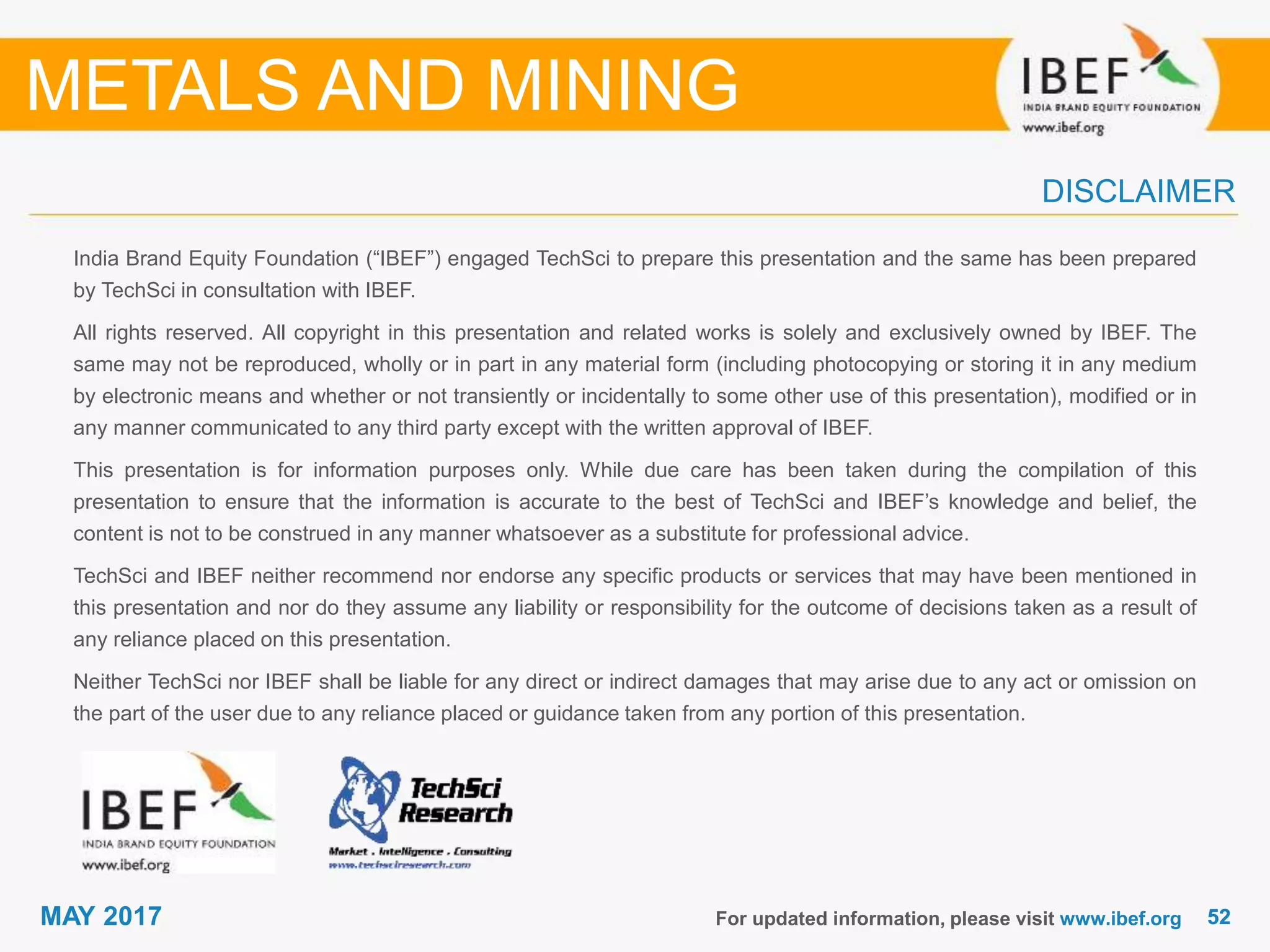 5252MAY 2017
India Brand Equity Foundation (“IBEF”) engaged TechSci to prepare this presentation and the same has been prepared
by TechSci in consultation with IBEF.
All rights reserved. All copyright in this presentation and related works is solely and exclusively owned by IBEF. The
same may not be reproduced, wholly or in part in any material form (including photocopying or storing it in any medium
by electronic means and whether or not transiently or incidentally to some other use of this presentation), modified or in
any manner communicated to any third party except with the written approval of IBEF.
This presentation is for information purposes only. While due care has been taken during the compilation of this
presentation to ensure that the information is accurate to the best of TechSci and IBEF’s knowledge and belief, the
content is not to be construed in any manner whatsoever as a substitute for professional advice.
TechSci and IBEF neither recommend nor endorse any specific products or services that may have been mentioned in
this presentation and nor do they assume any liability or responsibility for the outcome of decisions taken as a result of
any reliance placed on this presentation.
Neither TechSci nor IBEF shall be liable for any direct or indirect damages that may arise due to any act or omission on
the part of the user due to any reliance placed or guidance taken from any portion of this presentation.
For updated information, please visit www.ibef.org
DISCLAIMER
METALS AND MINING
 