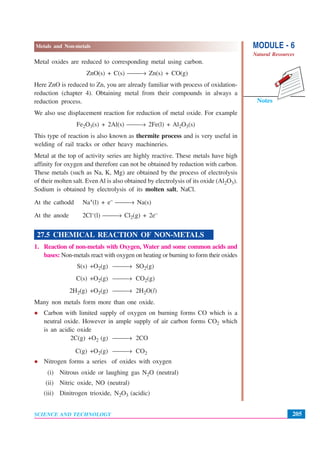 MODULE - 6
Natural Resources
205
Metals and Non-metals
SCIENCE AND TECHNOLOGY
Notes
Metal oxides are reduced to corresponding metal using carbon.
ZnO(s) + C(s) ⎯⎯→ Zn(s) + CO(g)
Here ZnO is reduced to Zn, you are already familiar with process of oxidation-
reduction (chapter 4). Obtaining metal from their compounds in always a
reduction process.
We also use displacement reaction for reduction of metal oxide. For example
Fe2O3(s) + 2Al(s) ⎯⎯→ 2Fe(l) + Al2O3(s)
This type of reaction is also known as thermite process and is very useful in
welding of rail tracks or other heavy machineries.
Metal at the top of activity series are highly reactive. These metals have high
affinity for oxygen and therefore can not be obtained by reduction with carbon.
These metals (such as Na, K, Mg) are obtained by the process of electrolysis
of their molten salt. Even Al is also obtained by electrolysis of its oxide (Al2O3).
Sodium is obtained by electrolysis of its molten salt, NaCl.
At the cathodd Na+(l) + e– ⎯⎯→ Na(s)
At the anode 2Cl–(l) ⎯⎯→ Cl2(g) + 2e–
27.5 CHEMICAL REACTION OF NON-METALS
1. Reaction of non-metals with Oxygen, Water and some common acids and
bases: Non-metals react with oxygen on heating or burning to form their oxides
S(s) +O2(g) ⎯⎯→ SO2(g)
C(s) +O2(g) ⎯⎯→ CO2(g)
2H2(g) +O2(g) ⎯⎯→ 2H2O(l)
Many non metals form more than one oxide.
Carbon with limited supply of oxygen on burning forms CO which is a
neutral oxide. However in ample supply of air carbon forms CO2 which
is an acidic oxide
2C(g) +O2 (g) ⎯⎯→ 2CO
C(g) +O2(g) ⎯⎯→ CO2
Nitrogen forms a series of oxides with oxygen
(i) Nitrous oxide or laughing gas N2O (neutral)
(ii) Nitric oxide, NO (neutral)
(iii) Dinitrogen trioxide, N2O3 (acidic)
 