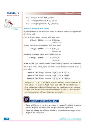 SCIENCE AND TECHNOLOGY
MODULE - 6 Metals and Non-metals
Natural Resources
206
Notes
(iv) Nitrogen dioxide NO2 (acidic)
(v) Dinitrogen tetroxide, N2O4 (acidic)
(vi) Dinitrogen pentoxide, N2O5 (acidic)
Nature of oxides of non- metals
In general oxides of non-metals are acidic in nature or after dissolving in water
they form acids
Carbon dioxide forms carbonic acid with water
CO2(g) + H2O(l) ⎯⎯→ H2CO3(aq)
(carbonic acid)
Sulphur trioxide forms sulphuric acid with water
SO3(g) + H2O(l) ⎯⎯→ H2SO4(l)
Sulphuric acid
Dinitrogen pentoxide forms nitric acid with water
N2O5(g) + H2O(l) ⎯⎯→ 2HNO3(l)
(nitric acid)
H2SO4 and HNO3 are very important acids and play very important role in industries.
Due to their acidic nature, many non-metal oxides directly react with bases to
form salts.
SO2(g) + 2NaOH(aq) ⎯⎯→ Na2SO3(aq) + H2O(l)
SO3(g) + 2NaOH(aq) ⎯⎯→ Na2SO4(aq) + H2O(l)
CO2(g) + 2NaOH(aq) ⎯⎯→ Na2CO3(aq) + H2O(l)
Halogens (F, Cl, Br, I) are also non-metals and they react with metals to
form halides. For example, NaCl, NaBr, KCl, KBr, KI. Important source of
these halides is sea. Oxides of halogens are not very important as compared
to their salts. NaCl which is obtained from sea, is used as a raw materials
for the manufacture of many important chemicals.
INTEXT QUESTIONS 27.3
1. What will happen if you keep a solution of copper (II) sulphate in an iron
vessel? Explain the observation and give suitable explanation.
2. What will happen if you keep a solution of silver nitrate in a copper vessel?
Explain the observation
 