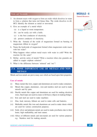 MODULE - 6
Natural Resources
207
Metals and Non-metals
SCIENCE AND TECHNOLOGY
Notes
3. An element reacts with oxygen to form an oxide which dissolves in water
to form a solution that turns red litmus blue. The oxide dissolves in dil.
HCI. Identify the element as metal or non-metal.
4. Give an example of a metal which
(a) is a liquid at room temperature.
(b) can be easily cut with a knife.
(c) is the best conductor of electricity.
(d) poorest conductor of electricity.
5. Write the formula of the oxide of magnesium formed on burning of
magnesium ribbon in oxygen?
6. Name the hydroxide of magnesium formed when magnesium oxide reacts
with hot water?
7. What happens when sodium metal reacts with water in cold? Write the
reaction for the same?
8. Define activity series of metals? Write a reaction when zinc granules are
added to copper sulphate solution?
9. What is the difference between ‘mineral’ and ‘ore’?
27.6 SOME IMPORTANT USE OF METALS AND NON-
METALS
Metals and non-metals are put to many uses which are based upon their properties.
Uses of metals
(i) Many metals like iron ,copper and aluminium are used to make containers.
(ii) Metals like copper, aluminium , iron and stainless steel are used to make
utensils and fry pans.
(iii) Ductile metals like copper and aluminium are used for making electrical
wires. Steel ropes are used in cranes to lift heavy objects in making bridges.
(iv) Iron and steel are used to make machines
(v) Zinc, lead, mercury, lithium are used to make cells and batteries.
(vi) Malleable metals like iron and aluminium are used to make sheets which
are used for various construction purposes.
(vii) Gold, silver and platinum metals are used to make jewellaries due to their
luster, high malleability and inert nature.
(viii) Alloys of different metals and non-metals are used for various purposes
e.g. Stainless steel for making utensils
 