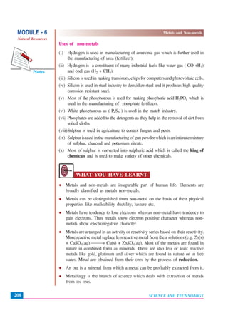 SCIENCE AND TECHNOLOGY
MODULE - 6 Metals and Non-metals
Natural Resources
208
Notes
Uses of non-metals
(i) Hydrogen is used in manufacturing of ammonia gas which is further used in
the manufacturing of urea (fertilizer).
(ii) Hydrogen is a constituent of many industrial fuels like water gas ( CO +H2)
and coal gas (H2 + CH4).
(iii) Silicon is used in making transistors, chips for computers and photovoltaic cells.
(iv) Silicon is used in steel industry to deoxidize steel and it produces high quality
corrosion resistant steel.
(v) Most of the phosphorous is used for making phosphoric acid H3PO4 which is
used in the manufacturing of phosphate fertilizers.
(vi) White phosphorous as ( P4S3 ) is used in the match industry.
(vii) Phosphates are added to the detergents as they help in the removal of dirt from
soiled cloths.
(viii)Sulphur is used in agriculture to control fungus and pests.
(ix) Sulphur is used in the manufacturing of gun powder which is an intimate mixture
of sulphur, charcoal and potassium nitrate.
(x) Most of sulphur is converted into sulphuric acid which is called the king of
chemicals and is used to make variety of other chemicals.
WHAT YOU HAVE LEARNT
Metals and non-metals are inseparable part of human life. Elements are
broadly classified as metals non-metals.
Metals can be distinguished from non-metal on the basis of their physical
properties like malleability ductility, lusture etc.
Metals have tendency to lose electrons whereas non-metal have tendency to
gain electrons. Thus metals show electron positive character whereas non-
metals show electronegative character.
Metals are arranged in an activity or reactivity series based on their reactivity.
More reactive metal replace less reactive metal from their solutions (e.g. Zn(s)
+ CuSO4(aq) ⎯⎯→ Cu(s) + ZnSO4(aq). Most of the metals are found in
nature in combined form as minerals. There are also less or least reactive
metals like gold, platinum and silver which are found in nature or in free
states. Metal are obtained from their ores by the process of reduction.
An ore is a mineral from which a metal can be profitably extracted from it.
Metallurgy is the branch of science which deals with extraction of metals
from its ores.
 