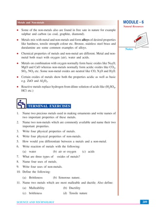 MODULE - 6
Natural Resources
209
Metals and Non-metals
SCIENCE AND TECHNOLOGY
Notes
Some of the non-metals also are found in free sate in nature for example
sulphur and carbon (as coal, graphite, diamond).
Metals mix with metal and non-metals and form alloys of desired properties
like hardness, tensile strength colour etc. Bronze, stainless steel brass and
duralamine are some common examples of alloys.
Chemical properties of metals and non-metal are different. Metal and non-
metal both react with oxygen (air), water and acids.
Metals on combination with oxygen normally form basic oxides like Na2O,
MgO and CaO whereas non-metals normally form acidic oxides like CO2,
SO2, NO2 etc. Some non-metal oxides are neutral like CO, N2O and H2O.
Certain oxides of metals show both the properties acidic as well as basic
e.g. ZnO and Al2O3.
Reactive metals replace hydrogen from dilute solution of acids like (H2SO4,
HCl etc.)
TERMINAL EXERCISES
1. Name two precious metals used in making ornaments and write names of
two important properties of these metals.
2. Name two non-metals which are commonly available and name their two
important properties.
3. Write four physical properties of metals.
4. Write four physical properties of non-metals.
5. How would you differentiate between a metals and a non-metal.
6. Write reaction of metals with the following:
(a) water (b) air or oxygen (c) acids
7. What are three types of oxides of metals?
8. Name four uses of metals.
9. Write four uses of non-metals.
10. Define the following:
(a) Brittleness (b) Sonorous nature.
11. Name two metals which are most malleable and ductile. Also define:
(a) Malleability (b) Ductility
(c) brittleness (d) Tensile nature
 