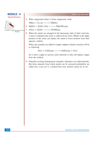 SCIENCE AND TECHNOLOGY
MODULE - 6 Metals and Non-metals
Natural Resources
212
Notes
5. When magnesium burns it forms magnesium oxide
2Mg(s) + O2 (g) ⎯⎯→ 2MgO(s)
6. MgO(s) + H2O(l) (hot) ⎯⎯→ 2Mg(OH)2(aq)
7. 2Na(s) + H2O(l) ⎯⎯→ 2NaOH(aq)
8. When the metals are arranged in the decreasing order of their reactivity,
a series is obtained, this series is called activity series. Metals in the upper
position of the series can replace the metal in lower position from their
aqueous solution.
When zinc granules are added to copper sulphate solution, reaction will be
as following.
Zn(s) + CuSO4(aq) ⎯⎯→ ZnSO4(aq) + Cu(s)
Zn is above copper in activity series therefore it (Zn) will replace copper
from the solution.
9. Naturally occuring homogeneous inorganic substances are called minerals.
But those minerals from which metals can be extracted profitability are
called ores. every ore is a mineral but every mineral cannot be an ore.
 