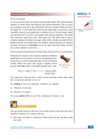 MODULE - 6
Natural Resources
199
Metals and Non-metals
SCIENCE AND TECHNOLOGY
Notes
27.2.2 Corrosion
As you know that metals react with air and form their oxides. This oxide formation
tendency of metals affects their physical and chemical properties .Can you guess
one example in your day to day observation? You have already studied corrossion
in Chapter No. 4. You might have observed the rusted nails at your home, rusted
iron grills or gate in your garden due to oxidation of iron. You just bring a rusted
nail and fresh nail if you have and compare their physical properties. You might
have observed a green layer over old copper coin. This green layer is due to
oxidation leading to formation of copper oxide which is finally converted to basic
copper carbonate on its surface due to its oxidation.All these processes of oxidation
of metals are known as Corrosion. Let us one again learn more about corrosion
and various methods to prevent it.on
Corrosion leads to the destruction of metal surface by the action of air and moisture.
Generally the corrosion word is used for oxidation of different
metals but in case of corrosion of iron we use specifically term
rusting. Let us see how rusting takes place in term of chemical
reaction. When iron reacts with oxygen it produce brown
powder called rust which is chemically hydrated ferric oxide.
4Fe(s) + xH2O + 3O2 ⎯⎯→ 2Fe2O3.xH2O
Brown Rust
You might have observed that in rainy season maximum rusting takes place
due to increased moisture in the air.
For rusting of iron, two important conditions are required:
(i) Presence of moisture
(ii) Presence of oxygen
Let us do activity 27.2 to see if this conditions of rusting is true
ACTIVITY 27.2
You can do this activity in the lab of your study centre to find out if the above
specified conditions for rusting hold true.
Take three test tubes or small glass bottles (Clean & dry) and three clean
iron nails.
Fig. 27.2 Rusted
nut-bolt
 