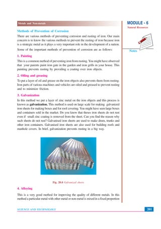 MODULE - 6
Natural Resources
201
Metals and Non-metals
SCIENCE AND TECHNOLOGY
Notes
Methods of Prevention of Corrosion
There are various methods of preventing corrosion and rusting of iron. Our main
concern is to know the various methods to prevent the rusting of iron because iron
is a strategic metal as it plays a very important role in the development of a nation.
Some of the important methods of prevention of corrosion are as follows:
1. Painting
This is a common method of preventing iron from rusting.You might have observed
that your parents paint iron gate in the garden and iron grills in your house. This
painting prevents rusting by providing a coating over iron objects.
2. Oiling and greasing
To put a layer of oil and grease on the iron objects also prevents them from rusting.
Iron parts of various machines and vehicles are oiled and greased to prevent rusting
and to minimize friction.
3. Galvanization
In this method we put a layer of zinc metal on the iron objects and this process is
known as galvanization. This method is used on large scale for making galvanized
iron sheets for making boxes and for roof covering. You might have seen large boxes
and containers sold in the market. Do you know that theses iron sheets do not rust
even if small zinc coating is removed from the sheet. Can you find the reason why
such sheets do not rust? Galvanised iron sheets are used to make drum, trunks and
other iron containers. Galvanised iron sheets are also used for building roofs and
manhole covers. In brief, galvanization prevents rusting in a big way.
Fig. 20.4 Galvanized sheets
4. Alloying
This is a very good method for improving the quality of different metals. In this
method a particular metal with other metal or non-metal is mixed in a fixed proportion
 