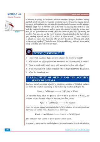 SCIENCE AND TECHNOLOGY
MODULE - 6 Metals and Non-metals
Natural Resources
202
Notes
to improve its quality like resistance towards corrosion, strength , hardness, shining
and high tensile strength. For example iron metal can not be used for making utensils
because it will rust but when it is mixed with nickel and chromium metal it becomes
stainless steel. Now it becomes very useful and we are using this steel on a large
scale for making kitchenwares and so many other things for our day to day uses.
You just ask your father or mother about the carats of gold used for making the
jewelery. You also can see the purity in terms of carat printed on the back of any
gold jewelery. You will see that 22c is printed. It means it is of 22 carats. Pure Gold
is actually 24 carats. Just think that why jewelers do not use 24 carat gold which
is for making jewelery? This is because 24 carat gold is very soft and it can not be
easily converted into fine wire or sheets.
INTEXT QUESTIONS 27.2
1. Under what conditions there are more chances for iron to be rusted?
2. Why metals are electropositive but non-metals are electronegative in nature?
3. Name a metal oxide which reacts with an acid as well as with a bases?
4. When zinc reacts with sodium hydroxide what is the product? Write the equation.
5. Write the formula of rust.
27.3 REACTIVITY OF METALS AND THE ACTIVITY
SERIES OF METALS
You have already seen that when Fe is placed in a solution of CuSO4 it replaces
Cu from the solution according to the following reaction (Chapter 4).
Fe(s) + CuSO4(aq) ⎯⎯→ FeSO4(aq) + Cu(s)
On the other hand when we place a silver wire in a solution of CuSO4, no
reaction occurs because silver is less reactive than copper.
Ag(s) + CuSO4(aq) ⎯⎯→ No reaction
However when a copper wire is dipped in AgNO3 solution, silver is replaced and
deposited on copper wire. Reaciton is as following
Cu(s) + 2AgNO3(aq) ⎯⎯→ 2Ag(s) + Cu(NO3)2(aq)
This indicates that copper is more reactive than silver.
In general , a more reactive metal displaces a less reactive metal from its salt solution.
 
