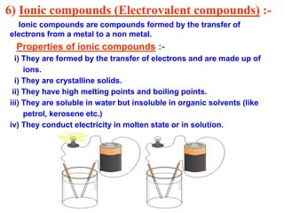 6) Ionic compounds (Electrovalent compounds) :-
Ionic compounds are compounds formed by the transfer of
electrons from a metal to a non metal.
Properties of ionic compounds :-
i) They are formed by the transfer of electrons and are made up of
ions.
i) They are crystalline solids.
ii) They have high melting points and boiling points.
iii) They are soluble in water but insoluble in organic solvents (like
petrol, kerosene etc.)
iv) They conduct electricity in molten state or in solution.
 