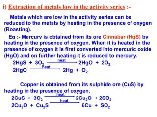 i) Extraction of metals low in the activity series :-
Metals which are low in the activity series can be
reduced to the metals by heating in the presence of oxygen
(Roasting).
Eg :- Mercury is obtained from its ore Cinnabar (HgS) by
heating in the presence of oxygen. When it is heated in the
presence of oxygen it is first converted into mercuric oxide
(HgO) and on further heating it is reduced to mercury.
2HgS + 3O2 2HgO + 2O2
2HgO 2Hg + O2
Copper is obtained from its sulphide ore (CuS) by
heating in the presence of oxygen.
2CuS + 3O2 2Cu2O + 2SO2
2Cu2O + Cu2S 6Cu + SO2
heat
heat
heat
heat
 