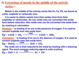 ii) Extraction of metals in the middle of the activity
series :-
Metals in the middle of the activity series like Zn, Fe, Pb, are found as
oxide, sulphide or carbonate ores.
It is easier to obtain metals from their oxides than from their
sulphides or carbonates. So non oxide ores are converted into oxide
form before reduction. Non oxide ores can be converted into oxide form
by roasting or calcination.
Roasting :- is heating of an ore in the presence of oxygen. It is used to
convert suphide ores into oxide form.
Eg :- 2 ZnS + 3O2 2 ZnO + 2SO2
Calcination :- is heating of an ore in the absence of oxygen. It is used to
convert sulphide ores into oxide form.
Eg :- ZnCO3 ZnO + CO2
The oxide ore is then reduced to the metal by heating with a reducing
agent. The most common reducing agent is coke (carbon).
Eg :- ZnO + C Zn + CO
heat
heat
heat
 