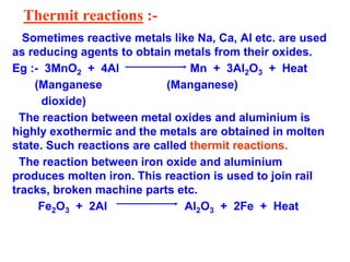 Thermit reactions :-
Sometimes reactive metals like Na, Ca, Al etc. are used
as reducing agents to obtain metals from their oxides.
Eg :- 3MnO2 + 4Al Mn + 3Al2O3 + Heat
(Manganese (Manganese)
dioxide)
The reaction between metal oxides and aluminium is
highly exothermic and the metals are obtained in molten
state. Such reactions are called thermit reactions.
The reaction between iron oxide and aluminium
produces molten iron. This reaction is used to join rail
tracks, broken machine parts etc.
Fe2O3 + 2Al Al2O3 + 2Fe + Heat
 