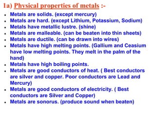 1a) Physical properties of metals :-
● Metals are solids. (except mercury)
● Metals are hard. (except Lithium, Potassium, Sodium)
● Metals have metallic lustre. (shine)
● Metals are malleable. (can be beaten into thin sheets)
● Metals are ductile. (can be drawn into wires)
● Metals have high melting points. (Gallium and Ceasium
have low melting points. They melt in the palm of the
hand)
● Metals have high boiling points.
● Metals are good conductors of heat. ( Best conductors
are silver and copper. Poor conductors are Lead and
Mercury)
● Metals are good conductors of electricity. ( Best
conductors are Silver and Copper)
● Metals are sonorus. (produce sound when beaten)
 
