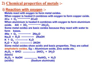 2) Chemical properties of metals :-
i) Reaction with oxygen :-
Metals react with oxygen to form metal oxides.
When copper is heated it combines with oxygen to form copper oxide.
2Cu + O2 2CuO
When aluminium is heated it combines with oxygen to form aluminium
oxide. 4Al + 3O2 2Al2O3
Some metal oxides are basic oxides because they react with water to
form bases.
4Na + O2 2Na2O
Na2O + H2O 2NaOH
K + O2 K2O
K2O + H2O 2KOH
Some metal oxides show acidic and basic properties. They are called
amphoteric oxides. Eg :- Aluminium oxide, Zinc oxide etc.
Al2O3 + 6HCl 2AlCl3 + 3H2O
(basic)
Al2O3 + NaOH NaAlO2 + H2O
(acidic) (Sodium aluminate)
 
