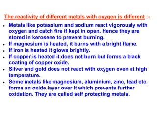 The reactivity of different metals with oxygen is different :-
● Metals like potassium and sodium react vigorously with
oxygen and catch fire if kept in open. Hence they are
stored in kerosene to prevent burning.
● If magnesium is heated, it burns with a bright flame.
● If iron is heated it glows brightly.
● If copper is heated it does not burn but forms a black
coating of copper oxide.
● Silver and gold does not react with oxygen even at high
temperature.
● Some metals like magnesium, aluminium, zinc, lead etc.
forms an oxide layer over it which prevents further
oxidation. They are called self protecting metals.
 