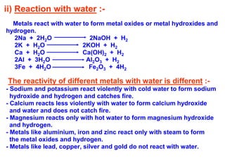 ii) Reaction with water :-
Metals react with water to form metal oxides or metal hydroxides and
hydrogen.
2Na + 2H2O 2NaOH + H2
2K + H2O 2KOH + H2
Ca + H2O Ca(OH)2 + H2
2Al + 3H2O Al2O3 + H2
3Fe + 4H2O Fe2O3 + 4H2
The reactivity of different metals with water is different :-
- Sodium and potassium react violently with cold water to form sodium
hydroxide and hydrogen and catches fire.
- Calcium reacts less violently with water to form calcium hydroxide
and water and does not catch fire.
- Magnesium reacts only with hot water to form magnesium hydroxide
and hydrogen.
- Metals like aluminium, iron and zinc react only with steam to form
the metal oxides and hydrogen.
- Metals like lead, copper, silver and gold do not react with water.
 