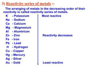3) Reactivity series of metals :-
The arranging of metals in the decreasing order of their
reactivity is called reactivity series of metals.
K - Potassium Most reactive
Na - Sodium
Ca - Calcium
Mg - Magnesium
Al - Aluminium
Zn - Zinc Reactivity decreases
Fe - Iron
Pb - Lead
H - Hydrogen
Cu - Copper
Hg - Mercury
Ag - Silver
Au - Gold Least reactive
 