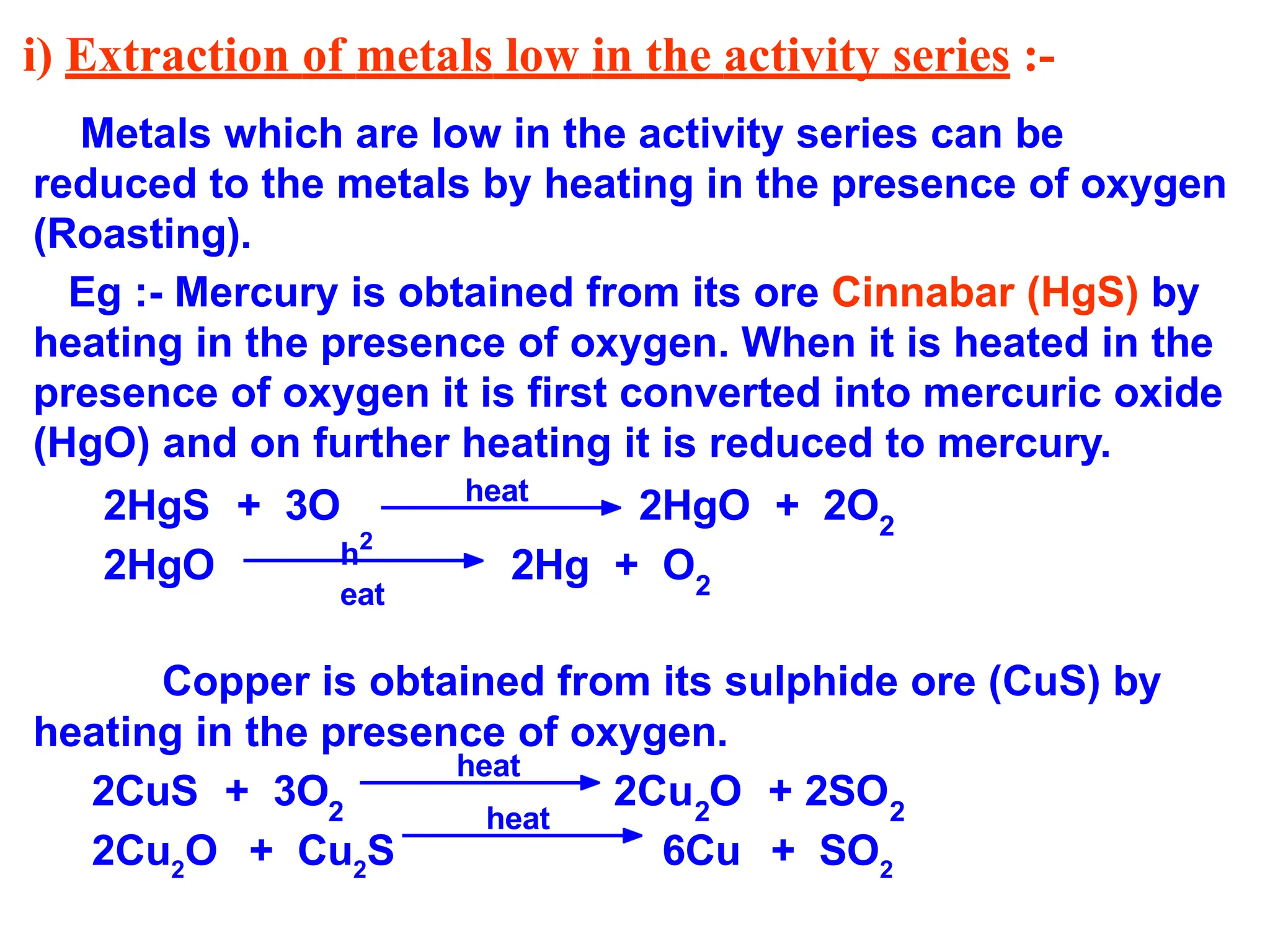 i) Extraction of metals low in the activity series :-
Metals which are low in the activity series can be
reduced to the metals by heating in the presence of oxygen
(Roasting).
Eg :- Mercury is obtained from its ore Cinnabar (HgS) by
heating in the presence of oxygen. When it is heated in the
presence of oxygen it is first converted into mercuric oxide
(HgO) and on further heating it is reduced to mercury.
2HgS + 3O 2HgO + 2O2
2HgO 2Hg + O2
Copper is obtained from its sulphide ore (CuS) by
heating in the presence of oxygen.
2CuS + 3O2
2Cu O + 2SO
2 2
2Cu2
O + Cu2
S 6Cu + SO2
heat
h2
eat
heat
heat
 