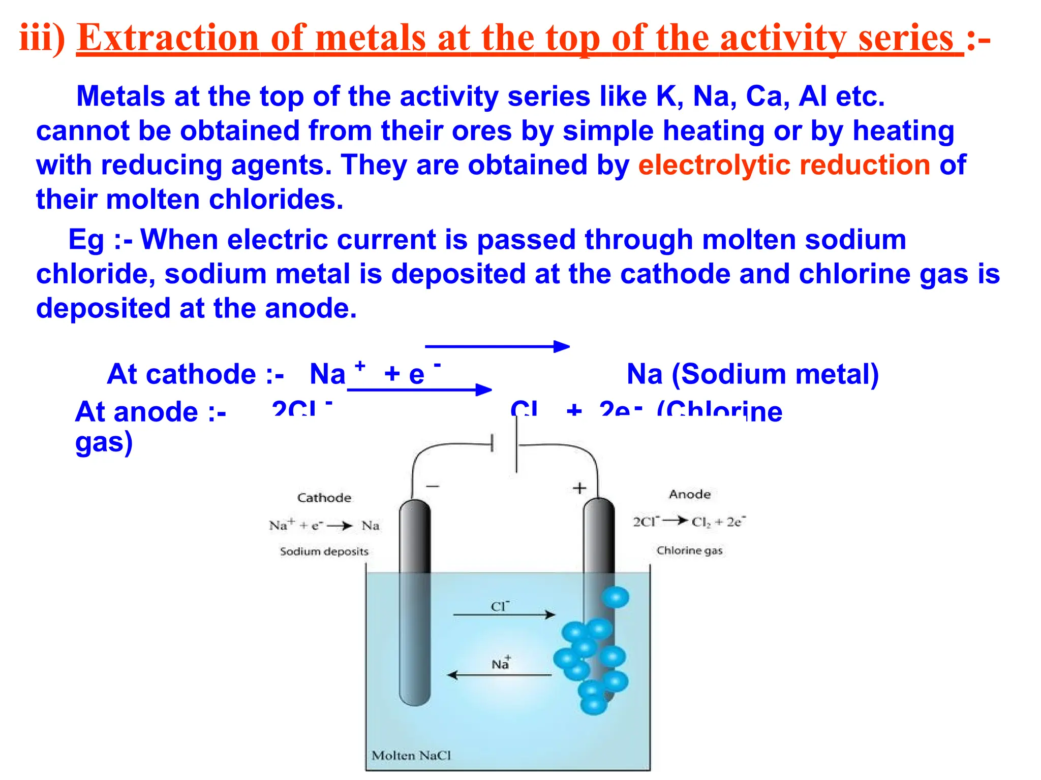 iii) Extraction of metals at the top of the activity series :-
Metals at the top of the activity series like K, Na, Ca, Al etc.
cannot be obtained from their ores by simple heating or by heating
with reducing agents. They are obtained by electrolytic reduction of
their molten chlorides.
Eg :- When electric current is passed through molten sodium
chloride, sodium metal is deposited at the cathode and chlorine gas is
deposited at the anode.
At cathode :- Na +
+ e -
Na (Sodium metal)
-
At anode :- 2Cl -
Cl + 2e (Chlorine
gas)
2
 