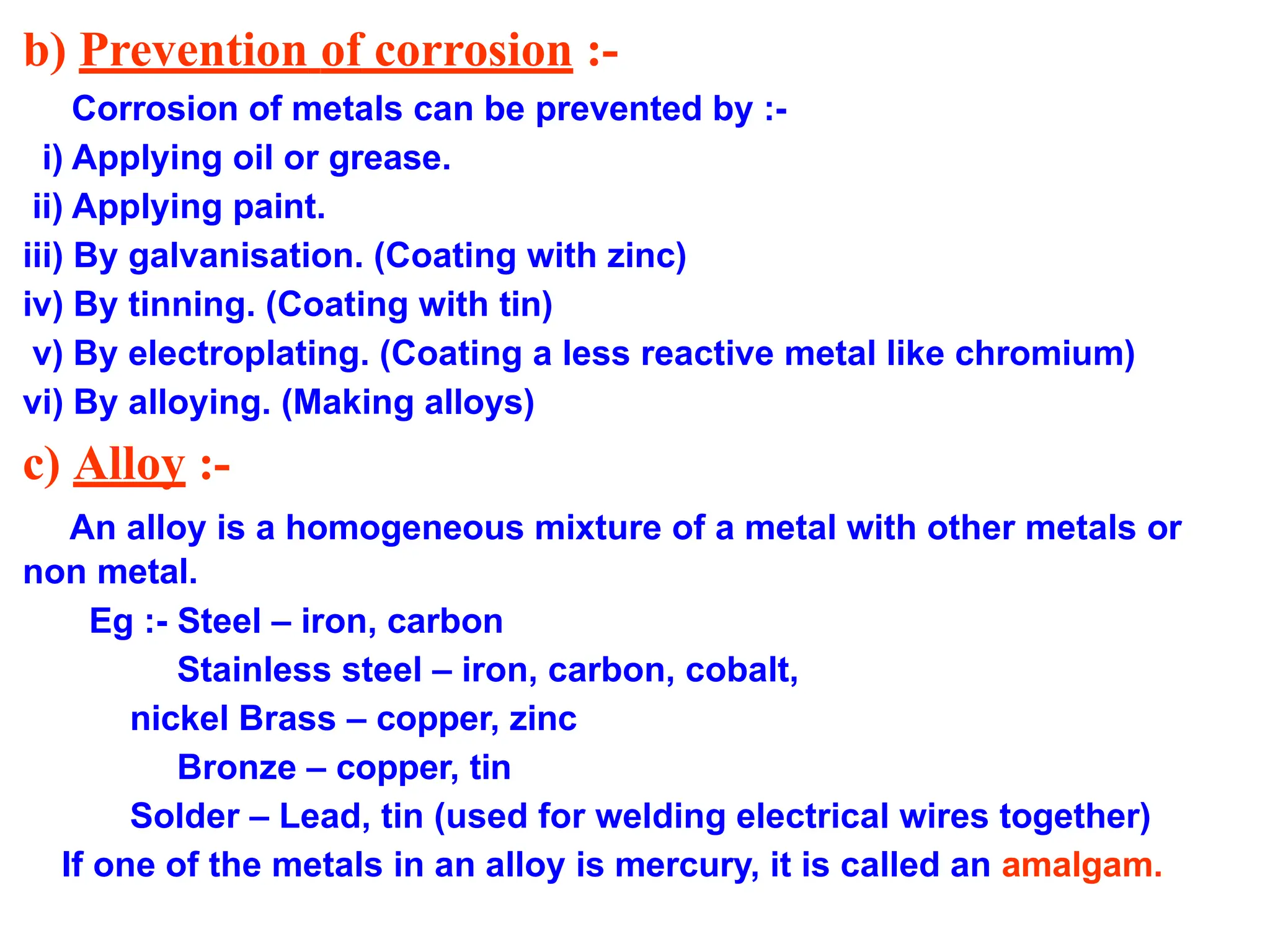 b) Prevention of corrosion :-
Corrosion of metals can be prevented by :-
i) Applying oil or grease.
ii) Applying paint.
iii) By galvanisation. (Coating with zinc)
iv) By tinning. (Coating with tin)
v) By electroplating. (Coating a less reactive metal like chromium)
vi) By alloying. (Making alloys)
c) Alloy :-
An alloy is a homogeneous mixture of a metal with other metals or
non metal.
Eg :- Steel – iron, carbon
Stainless steel – iron, carbon, cobalt,
nickel Brass – copper, zinc
Bronze – copper, tin
Solder – Lead, tin (used for welding electrical wires together)
If one of the metals in an alloy is mercury, it is called an amalgam.
 