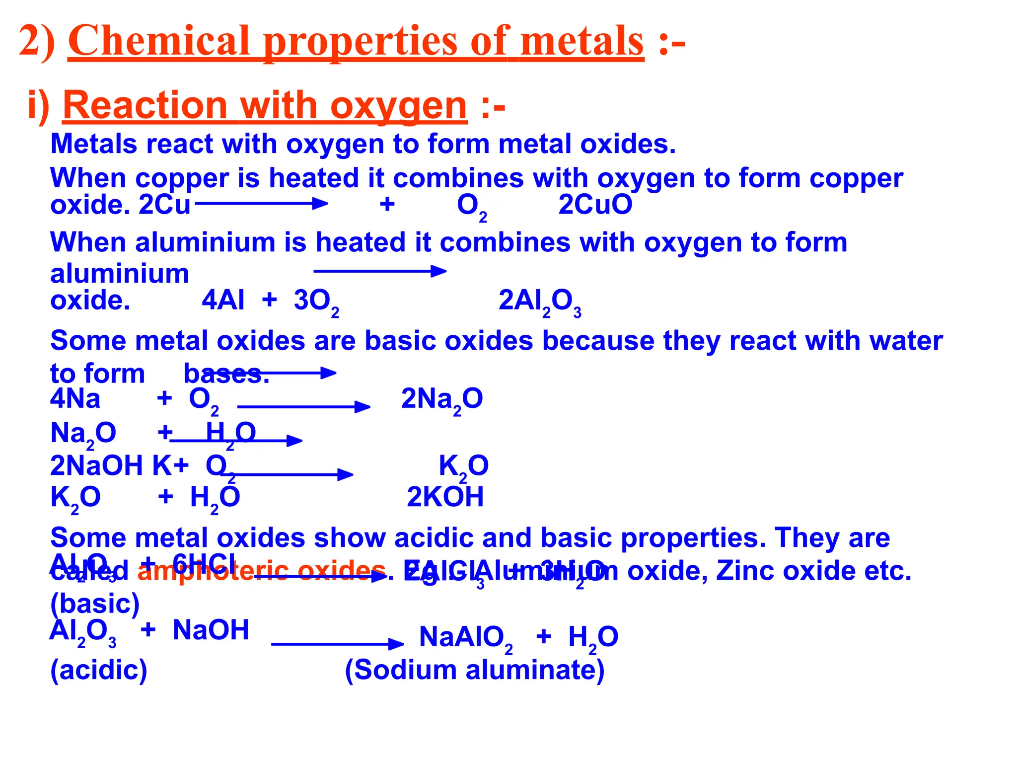2) Chemical properties of metals :-
i) Reaction with oxygen :-
Metals react with oxygen to form metal oxides.
When copper is heated it combines with oxygen to form copper
oxide. 2Cu + O2
2CuO
When aluminium is heated it combines with oxygen to form
aluminium
oxide. 4Al + 3O2
2Al2
O3
Some metal oxides are basic oxides because they react with water
to form bases.
4Na + O2
2Na2
O
Na2
O + H2
O
2NaOH K+ O2
K2
O
K2
O + H2
O 2KOH
Some metal oxides show acidic and basic properties. They are
called amphoteric oxides. Eg :- Aluminium oxide, Zinc oxide etc.
2AlCl3
+ 3H2
O
Al2
O3
+ 6HCl
(basic)
Al2
O3
+ NaOH
(acidic)
NaAlO2
+ H2
O
(Sodium aluminate)
 