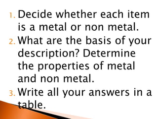 1. Decide  whether each item
   is a metal or non metal.
2. What are the basis of your
   description? Determine
   the properties of metal
   and non metal.
3. Write all your answers in a
   table.
 