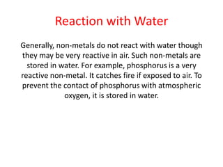 Reaction with Water
Generally, non-metals do not react with water though
they may be very reactive in air. Such non-metals are
stored in water. For example, phosphorus is a very
reactive non-metal. It catches fire if exposed to air. To
prevent the contact of phosphorus with atmospheric
oxygen, it is stored in water.
 