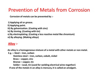 Corrosion of metals can be prevented by :-
i) Applying oil or grease.
ii) Applying paint.
iii) By galvanisation. (Coating with zinc)
iv) By tinning. (Coating with tin)
v) By electroplating. (Coating a less reactive metal like chromium)
vi) By alloying. (Making alloys)
Alloy :-
An alloy is a homogeneous mixture of a metal with other metals or non metal.
E.g. :- Steel – iron, carbon
Stainless steel – iron, carbon, cobalt, nickel
Brass – copper, zinc
Bronze – copper, tin
Solder – Lead, tin (used for welding electrical wires together)
If one of the metals in an alloy is mercury, it is called an amalgam.
Prevention of Metals from Corrosion
 