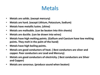 Metals
• Metals are solids. (except mercury)
• Metals are hard. (except Lithium, Potassium, Sodium)
• Metals have metallic lustre. (shine)
• Metals are malleable. (can be beaten into thin sheets)
• Metals are ductile. (can be drawn into wires)
• Metals have high melting points. (Gallium and Caesium have low melting
points. They melt in the palm of the hand)
• Metals have high boiling points.
• Metals are good conductors of heat. ( Best conductors are silver and
copper. Poor conductors are Lead and Mercury)
• Metals are good conductors of electricity. ( Best conductors are Silver
and Copper)
• Metals are sonorous. (produce sound when beaten)
 