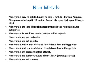 Non Metals
• Non metals may be solids, liquids or gases. (Solids – Carbon, Sulphur,
Phosphorus etc. Liquid – Bromine, Gases – Oxygen, Hydrogen, Nitrogen
etc.)
• Non metals are soft. (except diamond which is the hardest natural
substance)
• Non metals do not have lustre.( except iodine crystals)
• Non metals are not malleable.
• Non metals are not ductile.
• Non metals which are solids and liquids have low melting points.
• Non metals which are solids and liquids have low boiling points.
• Non metals are bad conductors of heat.
• Non metals are bad conductors of electricity. (except graphite)
• Non metals are not sonorus.
 