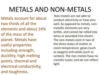 METALS AND NON-METALS
Metals account for about
two thirds of all the
elements and about 24%
of the mass of the
planet. Metals have
useful properties
including strength,
ductility, high melting
points, thermal and
electrical conductivity,
and toughness.
Non-metals are not able to
conduct electricity or heat very
well. As opposed to metals, non-
metallic elements are very
brittle, and cannot be rolled into
wires or pounded into sheets.
The non-metals exist in two of
the three states of matter at
room temperature: gases (such
as oxygen) and solids (such as
carbon). The non-metals have no
metallic luster, and do not reflect
light.
 