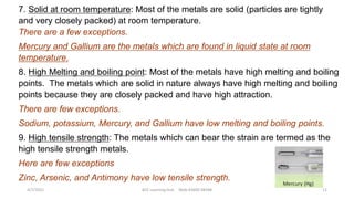 7. Solid at room temperature: Most of the metals are solid (particles are tightly
and very closely packed) at room temperature.
There are a few exceptions.
Mercury and Gallium are the metals which are found in liquid state at room
temperature.
8. High Melting and boiling point: Most of the metals have high melting and boiling
points. The metals which are solid in nature always have high melting and boiling
points because they are closely packed and have high attraction.
There are few exceptions.
Sodium, potassium, Mercury, and Gallium have low melting and boiling points.
9. High tensile strength: The metals which can bear the strain are termed as the
high tensile strength metals.
Here are few exceptions
Zinc, Arsenic, and Antimony have low tensile strength.
4/7/2021 ACE Learning Hub Mob:93600 48588 11
 